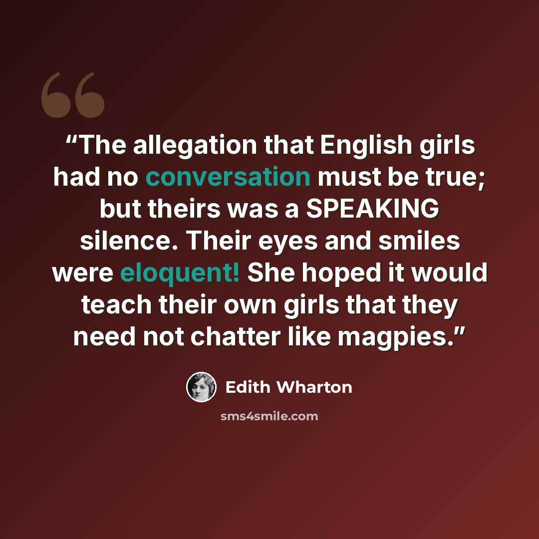 “The allegation that English girls had no conversation must be true; but theirs was a SPEAKING silence. Their eyes and smiles were eloquent! She hoped it would teach their own girls that they need not chatter like magpies.” quote by Edith Wharton