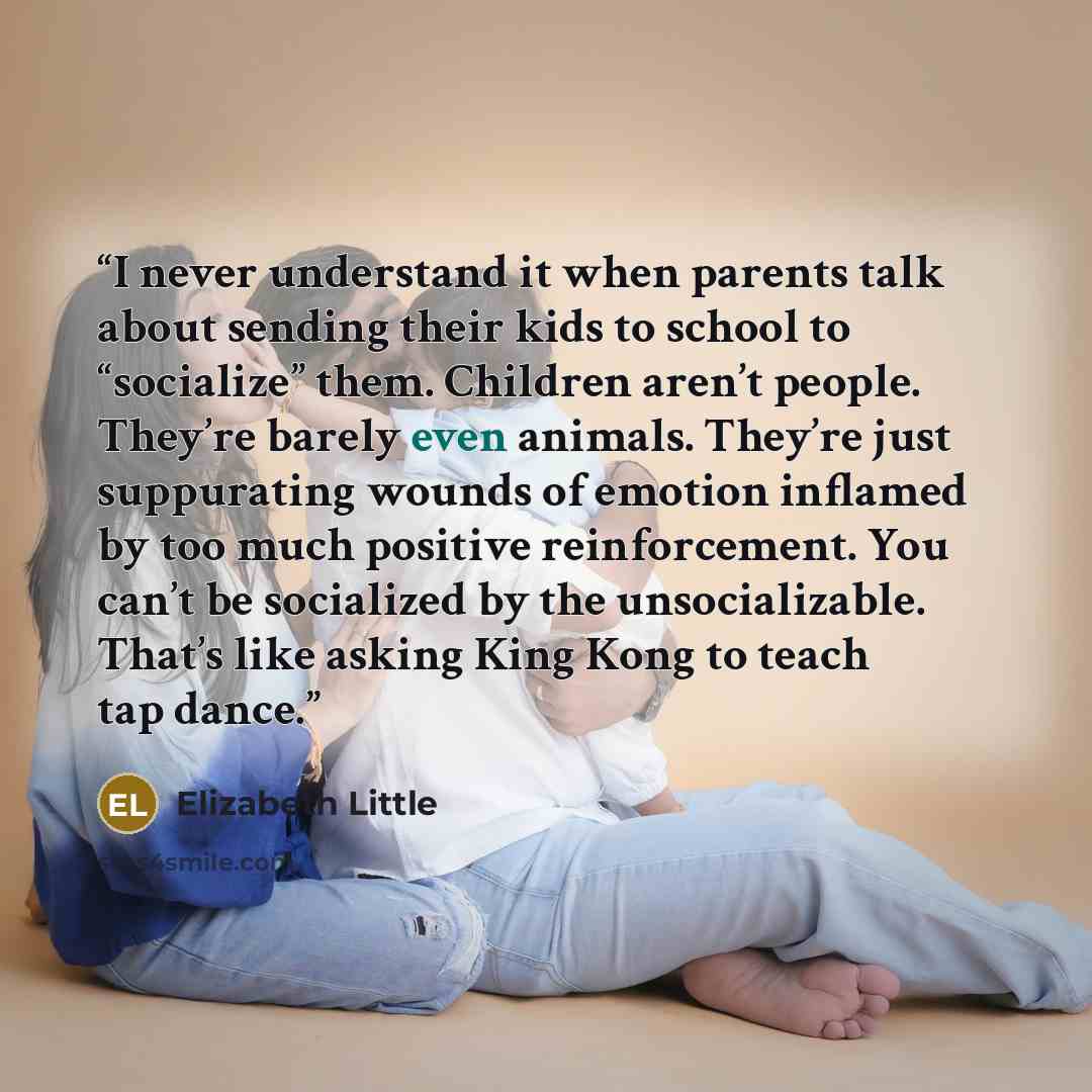 “I never understand it when parents talk about sending their kids to school to “socialize” them. Children aren’t people. They’re barely even animals. They’re just suppurating wounds of emotion inflamed by too much positive reinforcement. You can’t be socialized by the unsocializable. That’s like…” quote by Elizabeth Little