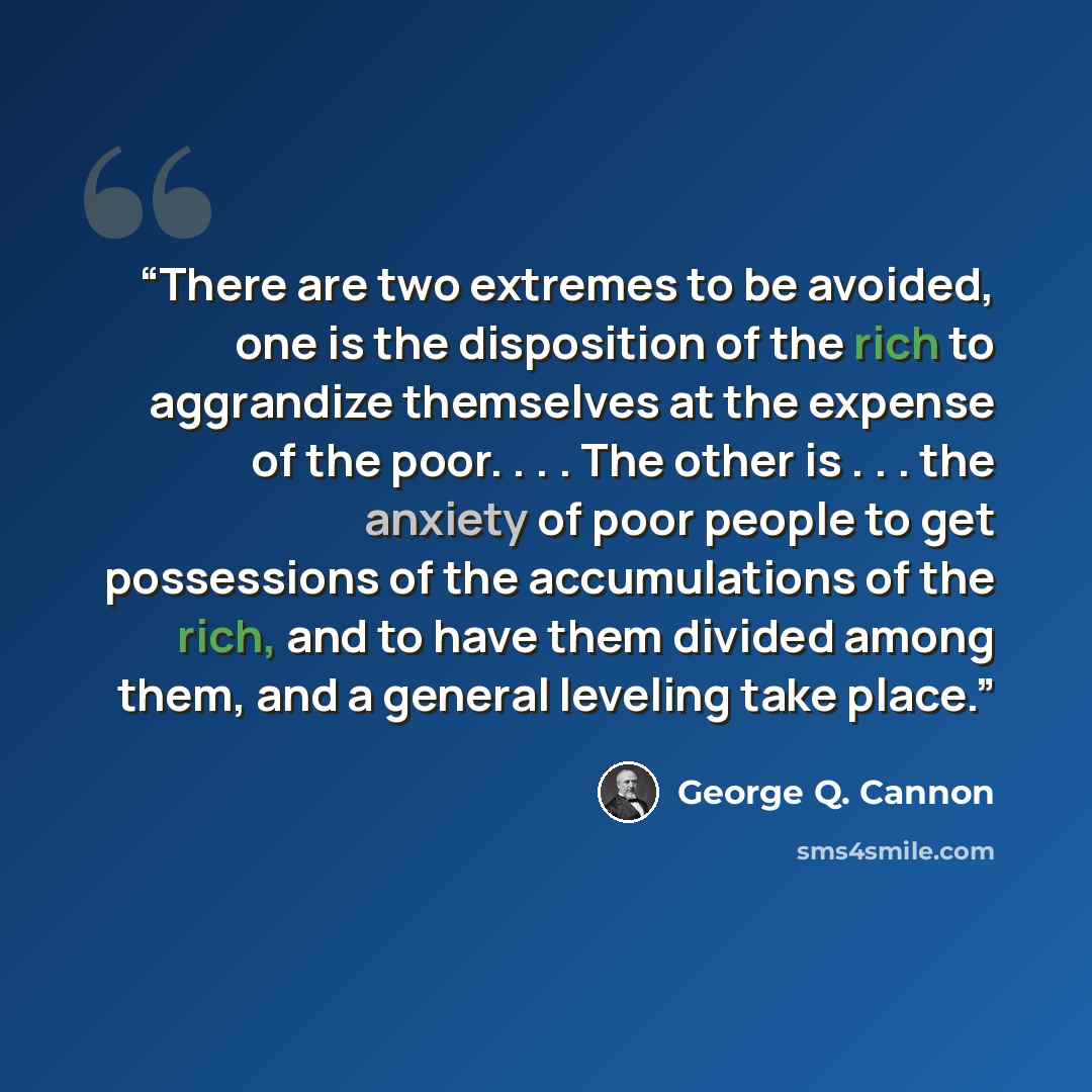 “There are two extremes to be avoided, one is the disposition of the rich to aggrandize themselves at the expense of the poor. . . . The other is . . . the anxiety of poor people to get possessions of the accumulations of the rich, and to have them divided among them, and a general leveling take…” quote by George Q. Cannon