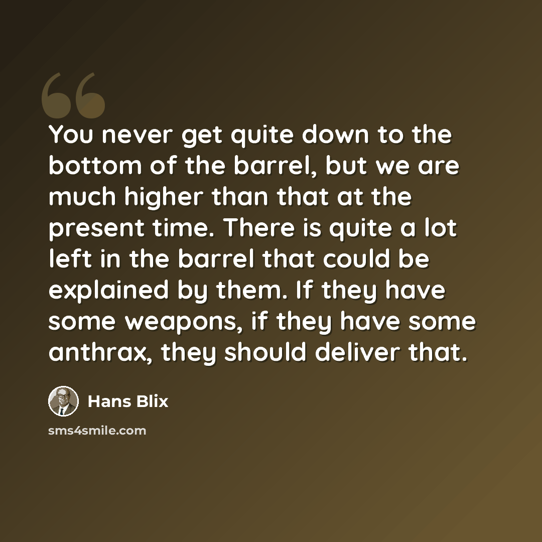 “You never get quite down to the bottom of the barrel, but we are much higher than that at the present time. There is quite a lot left in the barrel that could be explained by them. If they have some weapons, if they have some anthrax, they should deliver that.” quote by Hans Blix
