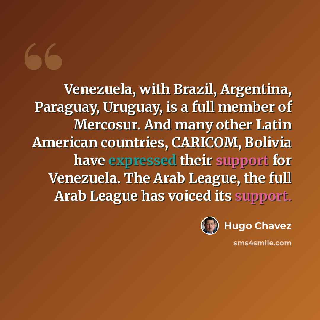 “Venezuela, with Brazil, Argentina, Paraguay, Uruguay, is a full member of Mercosur. And many other Latin American countries, CARICOM, Bolivia have expressed their support for Venezuela. The Arab League, the full Arab League has voiced its support.” quote by Hugo Chavez