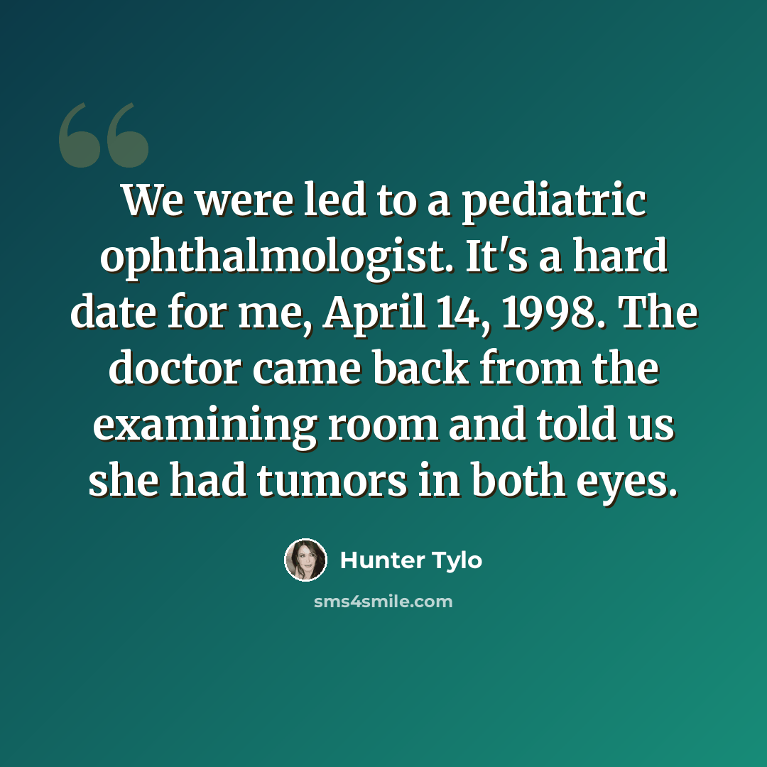 “We were led to a pediatric ophthalmologist. It's a hard date for me, April 14, 1998. The doctor came back from the examining room and told us she had tumors in both eyes.” quote by Hunter Tylo