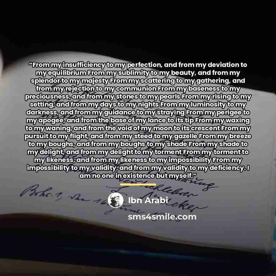 “From my insufficiency to my perfection, and from my deviation to my equilibrium From my sublimity to my beauty, and from my splendor to my majesty From my scattering to my gathering, and from my rejection to my communion From my baseness to my preciousness, and from my stones to my pearls From my…” quote by Ibn Arabi