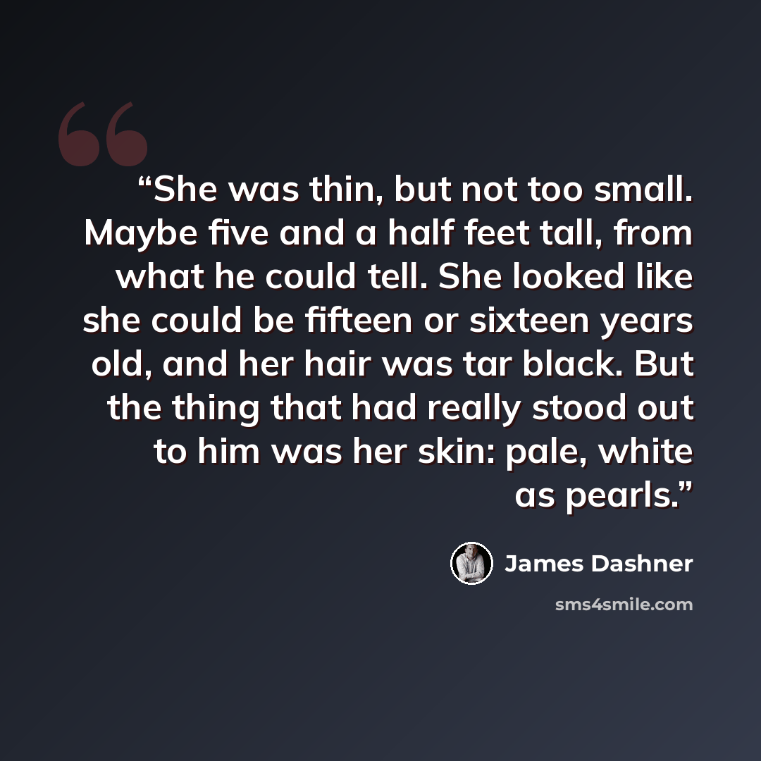 “She was thin, but not too small. Maybe five and a half feet tall, from what he could tell. She looked like she could be fifteen or sixteen years old, and her hair was tar black. But the thing that had really stood out to him was her skin: pale, white as pearls.” quote by James Dashner