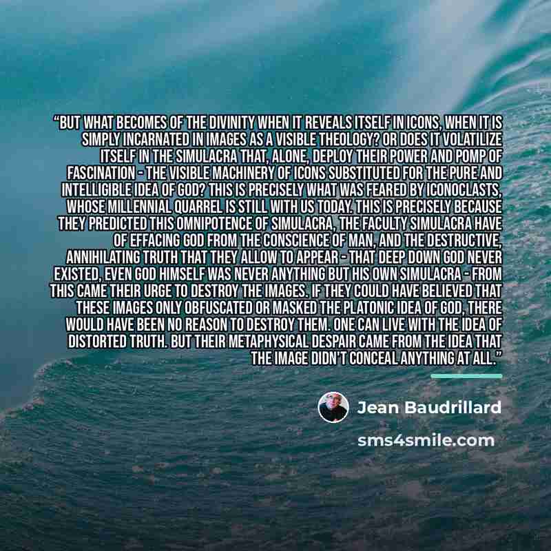 “But what becomes of the divinity when it reveals itself in icons, when it is simply incarnated in images as a visible theology? Or does it volatilize itself in the simulacra that, alone, deploy their power and pomp of fascination - the visible machinery of icons substituted for the pure and…” quote by Jean Baudrillard