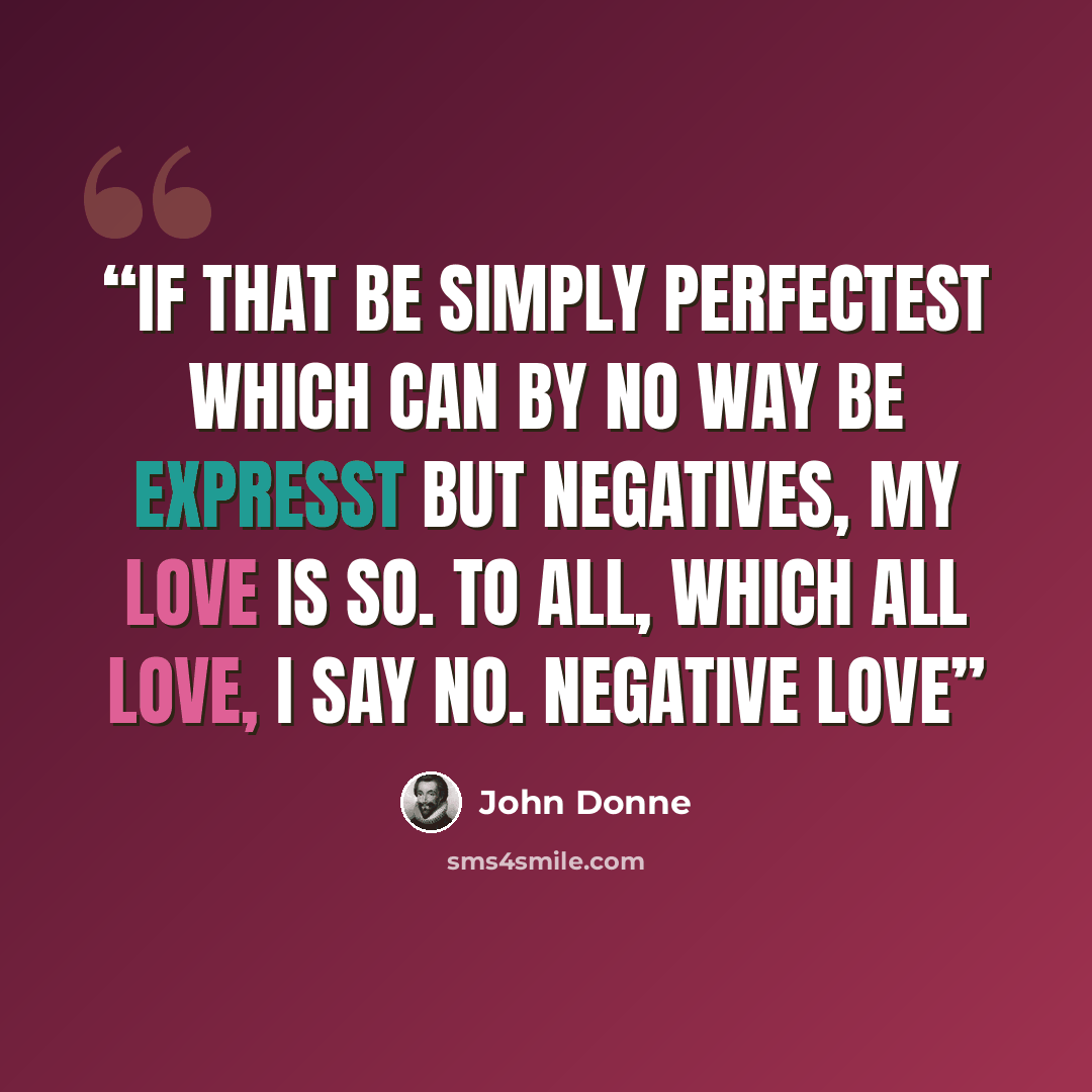 “If that be simply perfectest Which can by no way be expresst But negatives, my love is so. To All, which all love, I say no. Negative Love” quote by John Donne