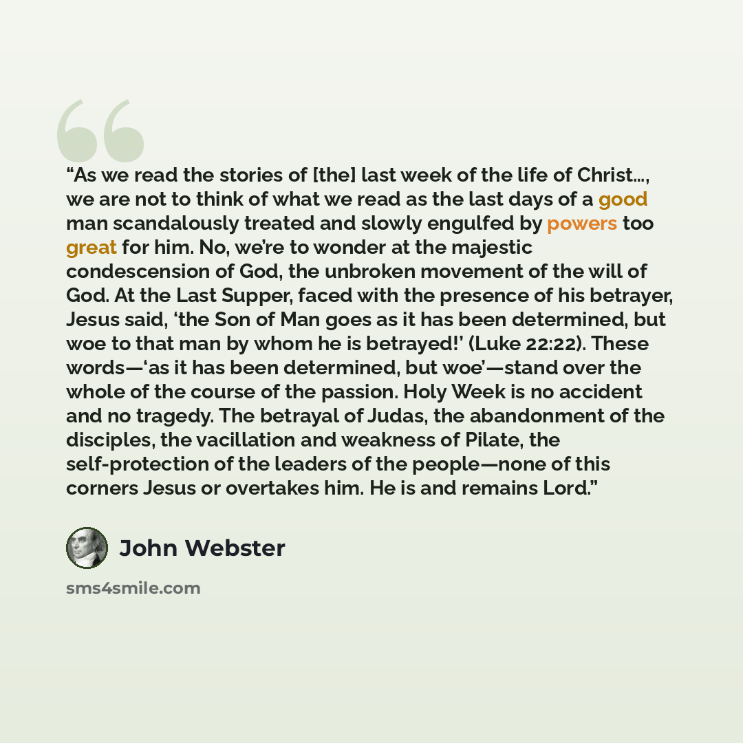 “As we read the stories of [the] last week of the life of Christ…, we are not to think of what we read as the last days of a good man scandalously treated and slowly engulfed by powers too great for him. No, we’re to wonder at the majestic condescension of God, the unbroken movement of the will of…” quote by John Webster