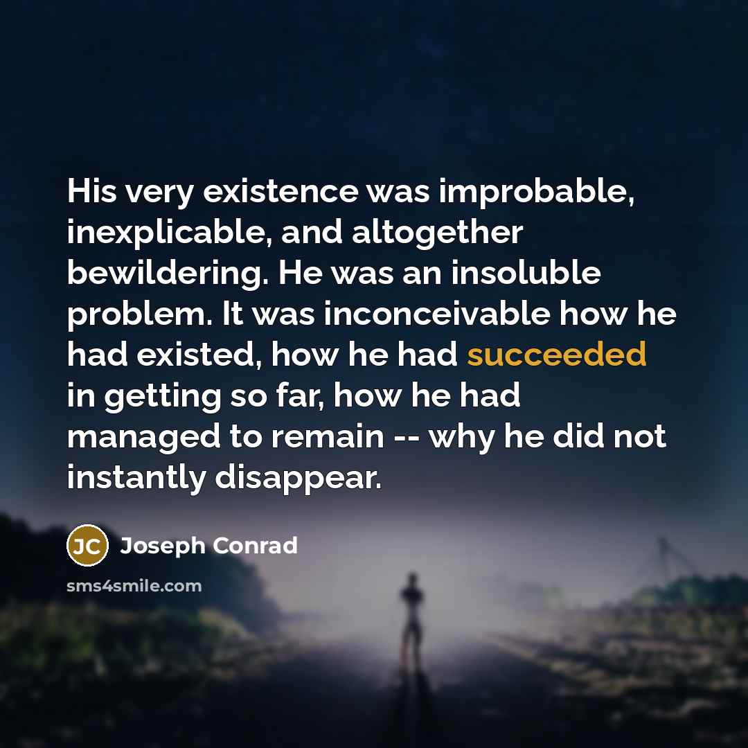 “His very existence was improbable, inexplicable, and altogether bewildering. He was an insoluble problem. It was inconceivable how he had existed, how he had succeeded in getting so far, how he had managed to remain -- why he did not instantly disappear.” quote by Joseph Conrad