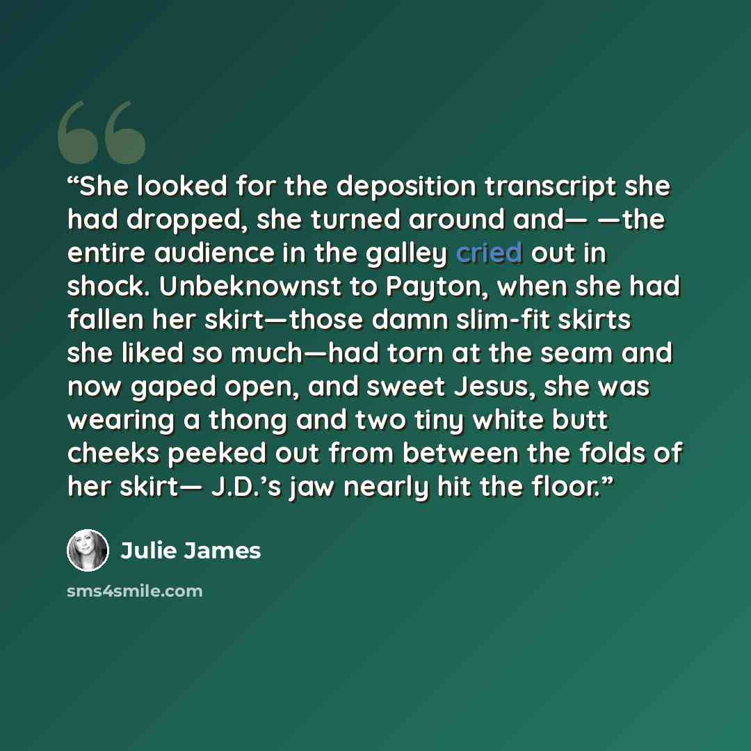 “She looked for the deposition transcript she had dropped, she turned around and— —the entire audience in the galley cried out in shock. Unbeknownst to Payton, when she had fallen her skirt—those damn slim-fit skirts she liked so much—had torn at the seam and now gaped open, and sweet Jesus, she…” quote by Julie James
