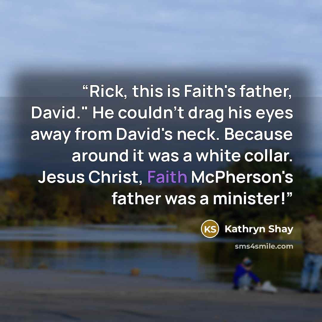 “Rick, this is Faith's father, David." He couldn't drag his eyes away from David's neck. Because around it was a white collar. Jesus Christ, Faith McPherson's father was a minister!” quote by Kathryn Shay