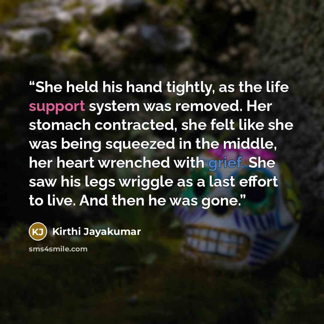 “She held his hand tightly, as the life support system was removed. Her stomach contracted, she felt like she was being squeezed in the middle, her heart wrenched with grief. She saw his legs wriggle as a last effort to live. And then he was gone.” quote by Kirthi Jayakumar