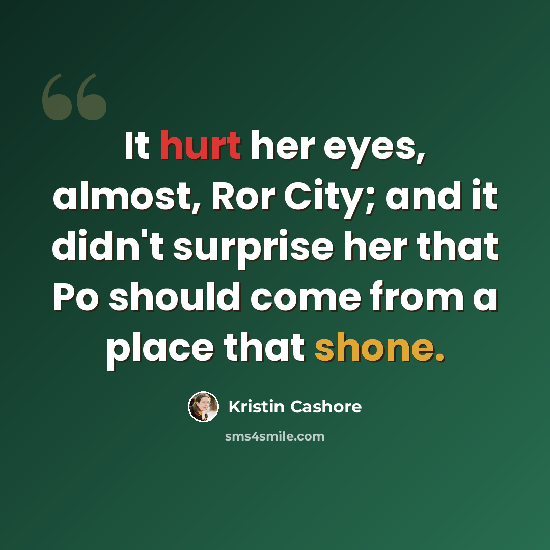 “It hurt her eyes, almost, Ror City; and it didn't surprise her that Po should come from a place that shone.” quote by Kristin Cashore