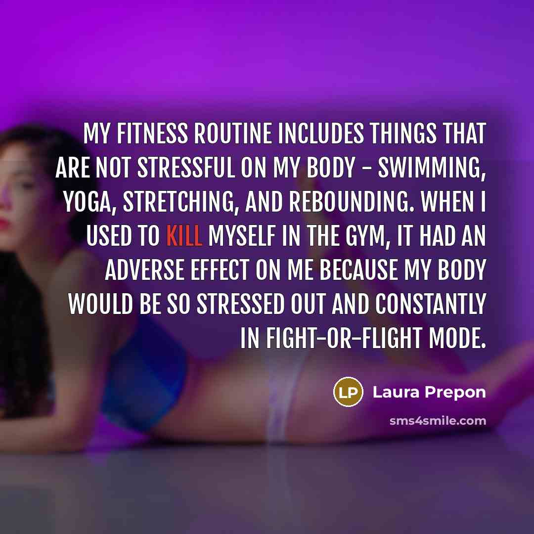 “My fitness routine includes things that are not stressful on my body - swimming, yoga, stretching, and rebounding. When I used to kill myself in the gym, it had an adverse effect on me because my body would be so stressed out and constantly in fight-or-flight mode.” quote by Laura Prepon
