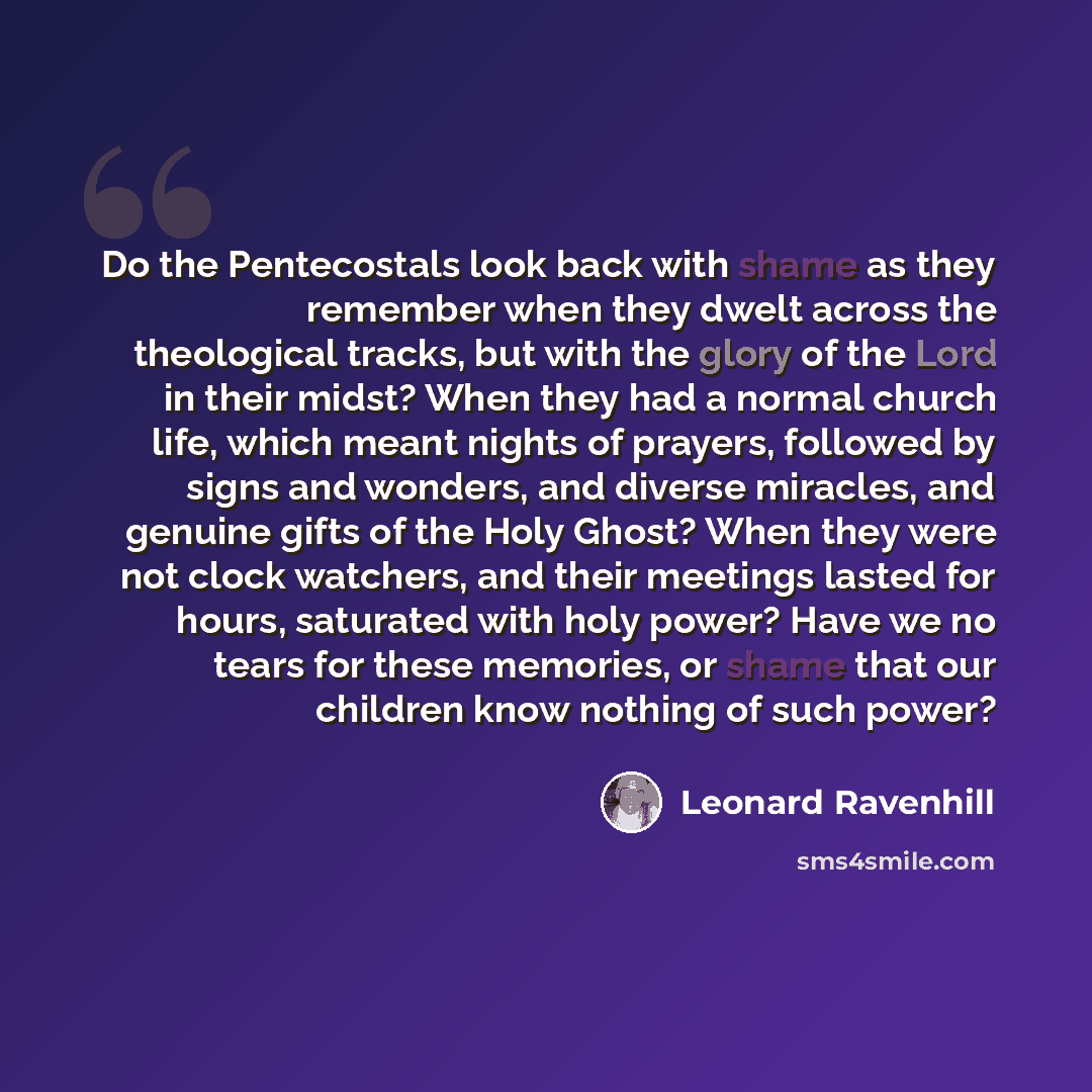 “Do the Pentecostals look back with shame as they remember when they dwelt across the theological tracks, but with the glory of the Lord in their midst? When they had a normal church life, which meant nights of prayers, followed by signs and wonders, and diverse miracles, and genuine gifts of the…” quote by Leonard Ravenhill