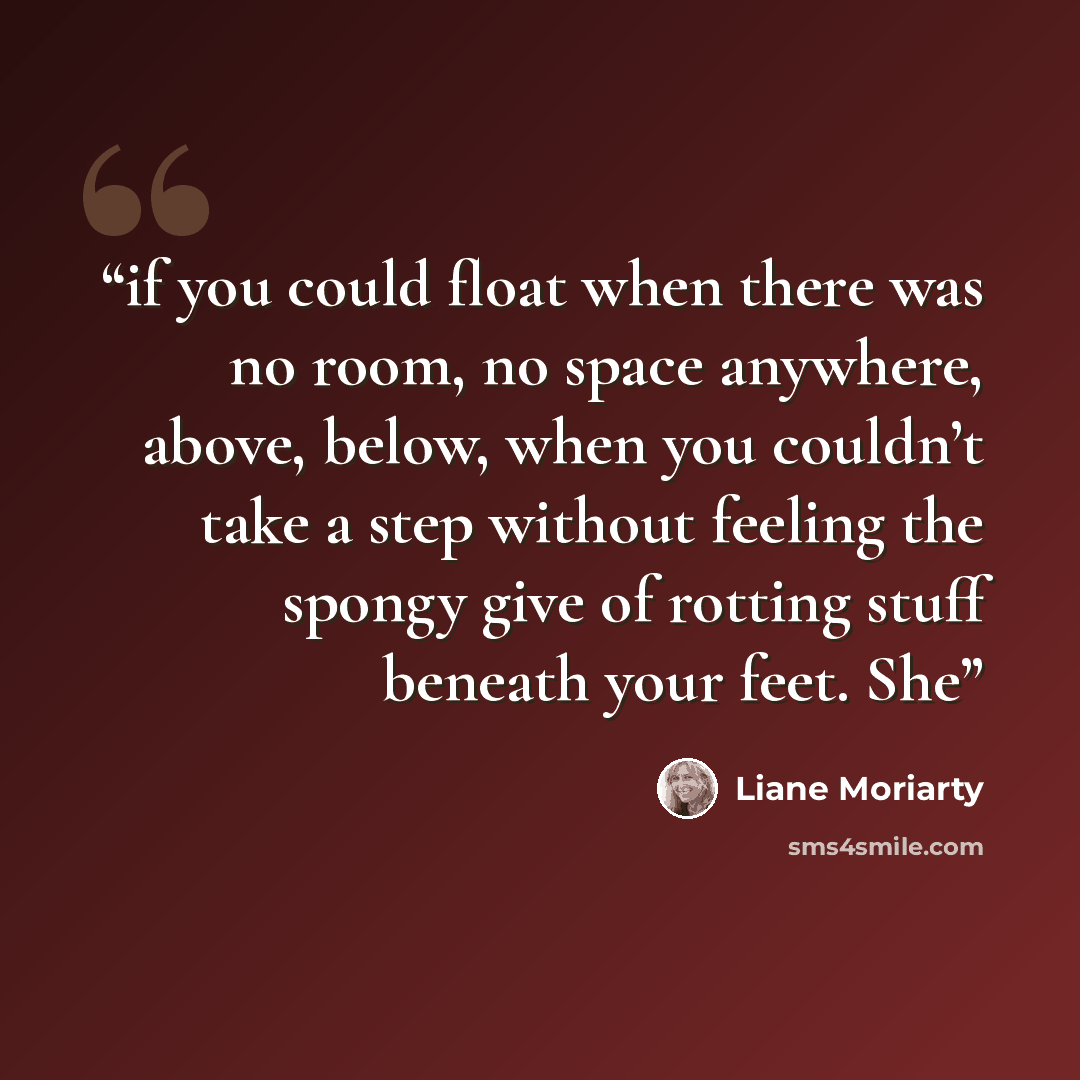 “if you could float when there was no room, no space anywhere, above, below, when you couldn’t take a step without feeling the spongy give of rotting stuff beneath your feet. She” quote by Liane Moriarty