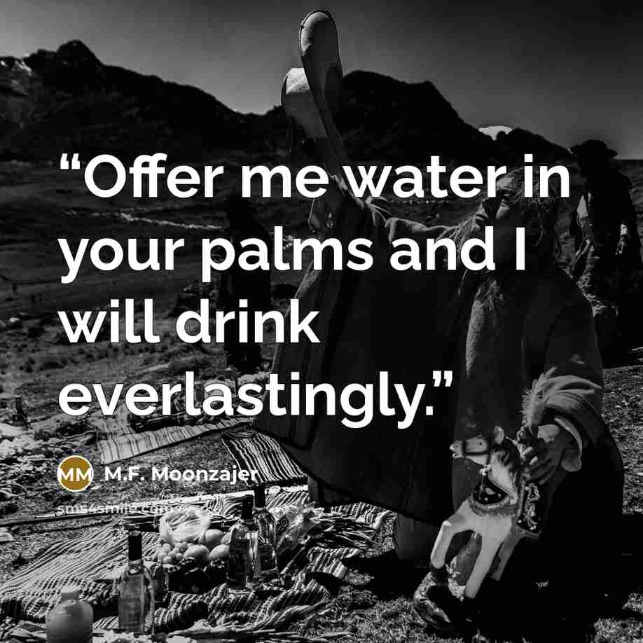 “Offer me water in your palms and I will drink everlastingly.” quote by M.F. Moonzajer