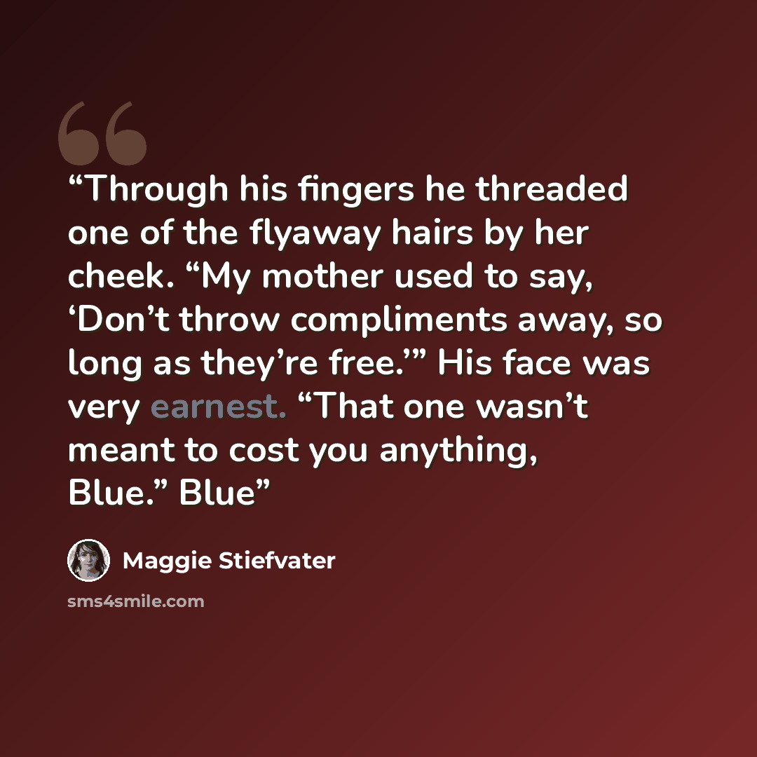“Through his fingers he threaded one of the flyaway hairs by her cheek. “My mother used to say, ‘Don’t throw compliments away, so long as they’re free.’” His face was very earnest. “That one wasn’t meant to cost you anything, Blue.” Blue” quote by Maggie Stiefvater