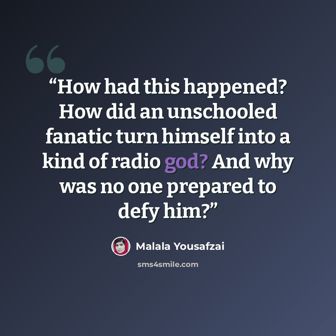“How had this happened? How did an unschooled fanatic turn himself into a kind of radio god? And why was no one prepared to defy him?” quote by Malala Yousafzai