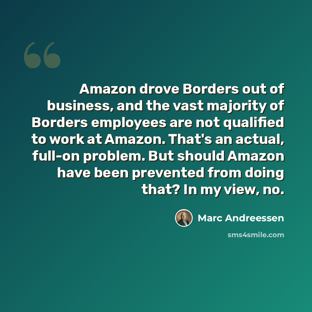 “Amazon drove Borders out of business, and the vast majority of Borders employees are not qualified to work at Amazon. That's an actual, full-on problem. But should Amazon have been prevented from doing that? In my view, no.” quote by Marc Andreessen