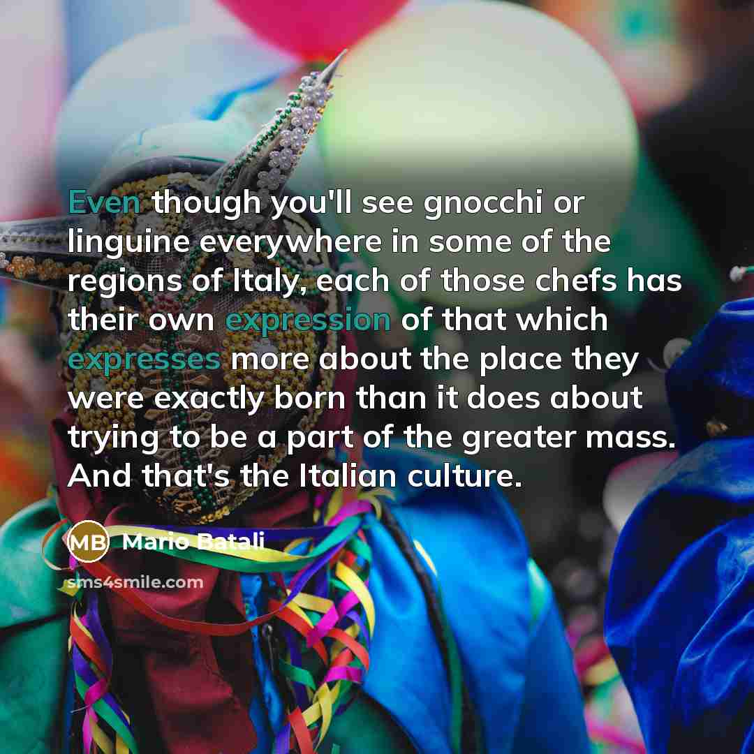 “Even though you'll see gnocchi or linguine everywhere in some of the regions of Italy, each of those chefs has their own expression of that which expresses more about the place they were exactly born than it does about trying to be a part of the greater mass. And that's the Italian culture.” quote by Mario Batali
