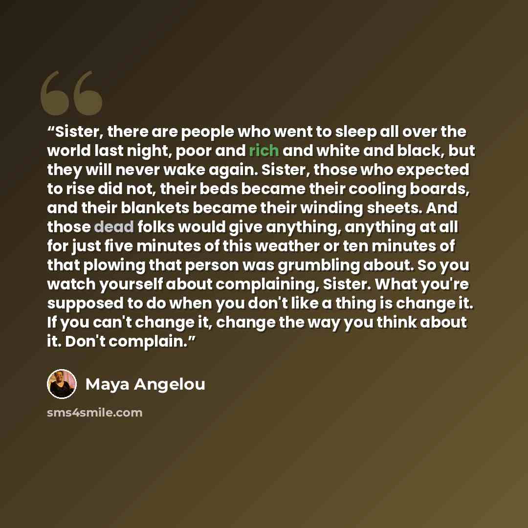 “Sister, there are people who went to sleep all over the world last night, poor and rich and white and black, but they will never wake again. Sister, those who expected to rise did not, their beds became their cooling boards, and their blankets became their winding sheets. And those dead folks…” quote by Maya Angelou