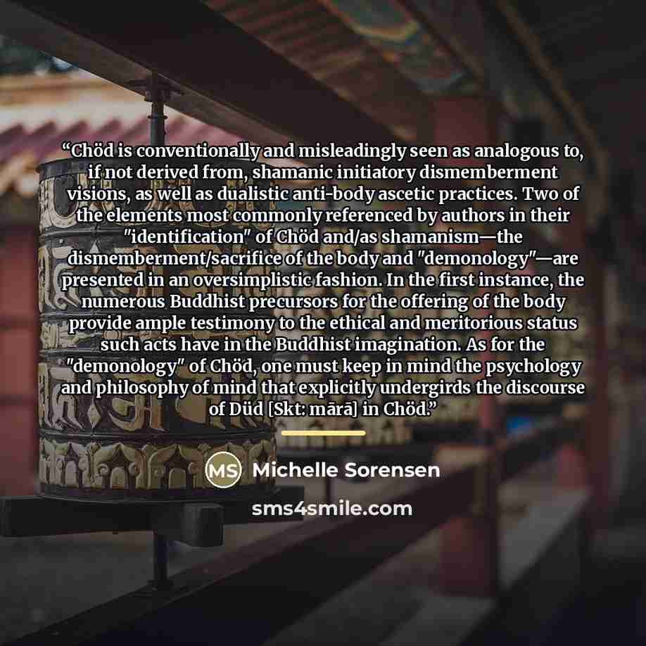 “Chöd is conventionally and misleadingly seen as analogous to, if not derived from, shamanic initiatory dismemberment visions, as well as dualistic anti-body ascetic practices. Two of the elements most commonly referenced by authors in their "identification" of Chöd and/as shamanism—the…” quote by Michelle Sorensen