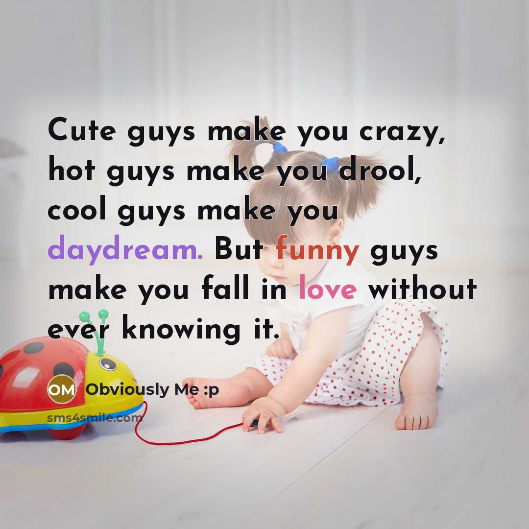 “Cute guys make you crazy, hot guys make you drool, cool guys make you daydream. But funny guys make you fall in love without ever knowing it.” quote by Obviously Me :p