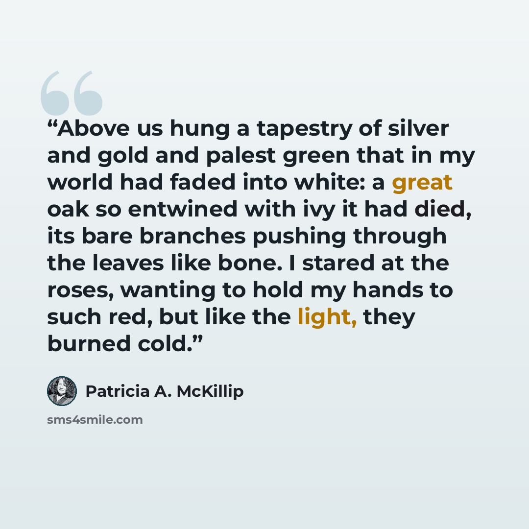 “Above us hung a tapestry of silver and gold and palest green that in my world had faded into white: a great oak so entwined with ivy it had died, its bare branches pushing through the leaves like bone. I stared at the roses, wanting to hold my hands to such red, but like the light, they burned cold.” quote by Patricia A. McKillip