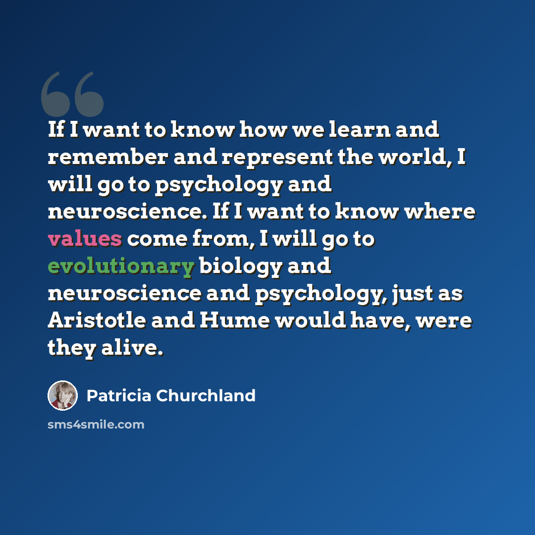 “If I want to know how we learn and remember and represent the world, I will go to psychology and neuroscience. If I want to know where values come from, I will go to evolutionary biology and neuroscience and psychology, just as Aristotle and Hume would have, were they alive.” quote by Patricia Churchland