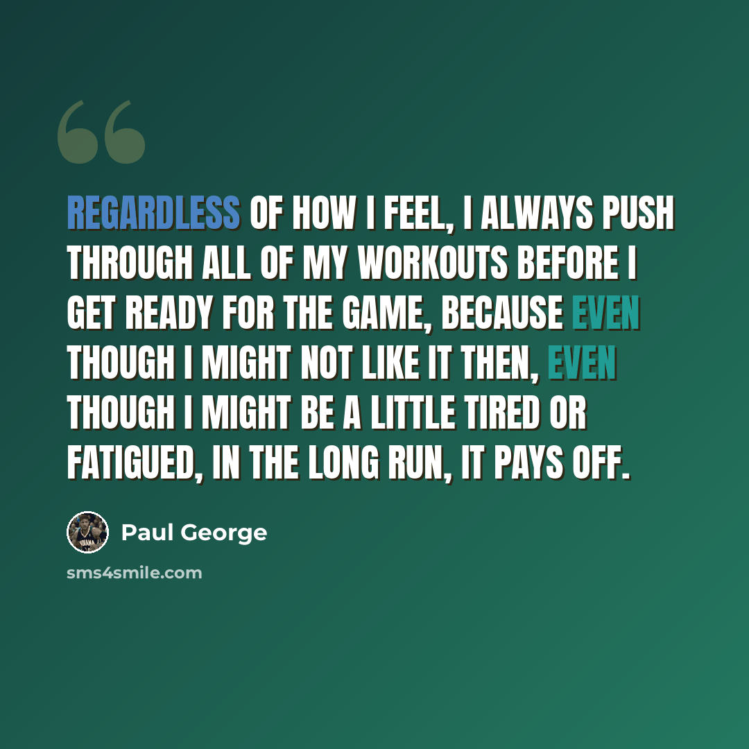 “Regardless of how I feel, I always push through all of my workouts before I get ready for the game, because even though I might not like it then, even though I might be a little tired or fatigued, in the long run, it pays off.” quote by Paul George