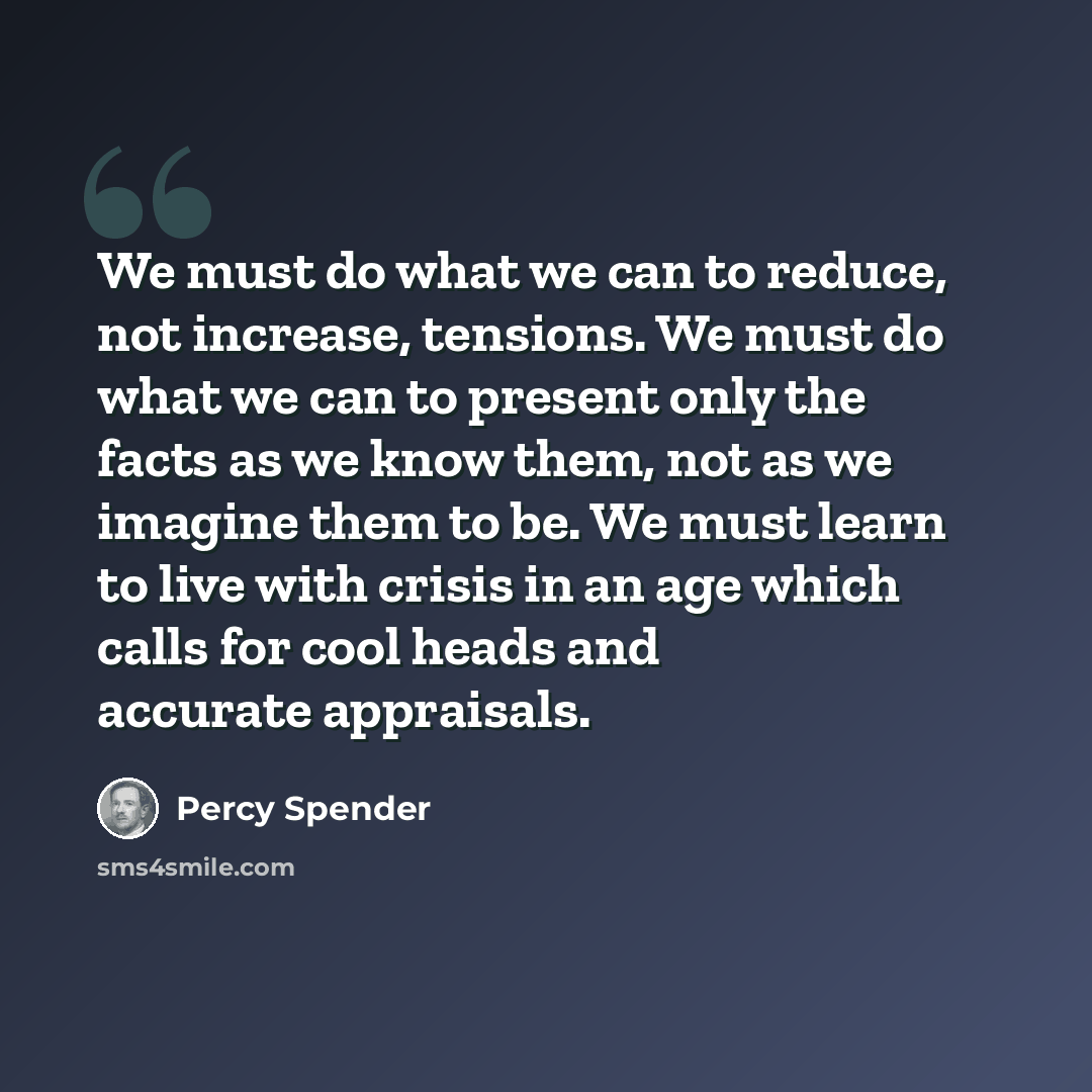 “We must do what we can to reduce, not increase, tensions. We must do what we can to present only the facts as we know them, not as we imagine them to be. We must learn to live with crisis in an age which calls for cool heads and accurate appraisals.” quote by Percy Spender