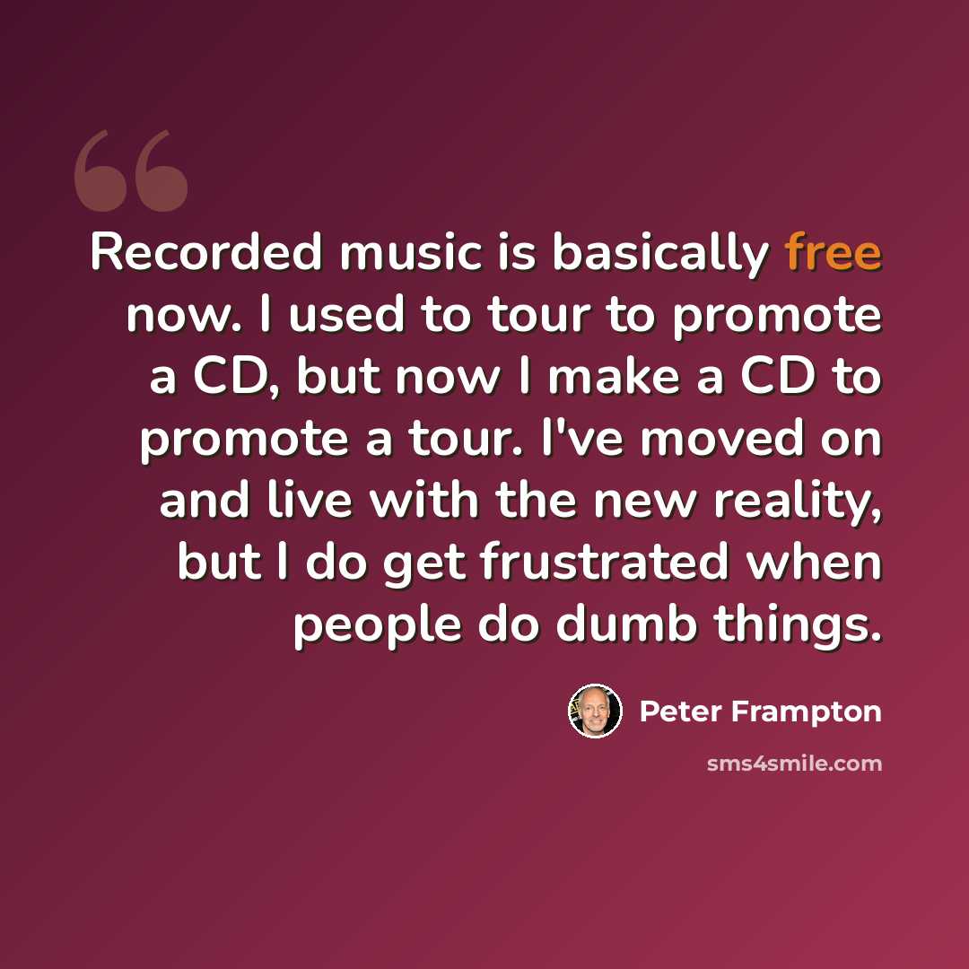 “Recorded music is basically free now. I used to tour to promote a CD, but now I make a CD to promote a tour. I've moved on and live with the new reality, but I do get frustrated when people do dumb things.” quote by Peter Frampton