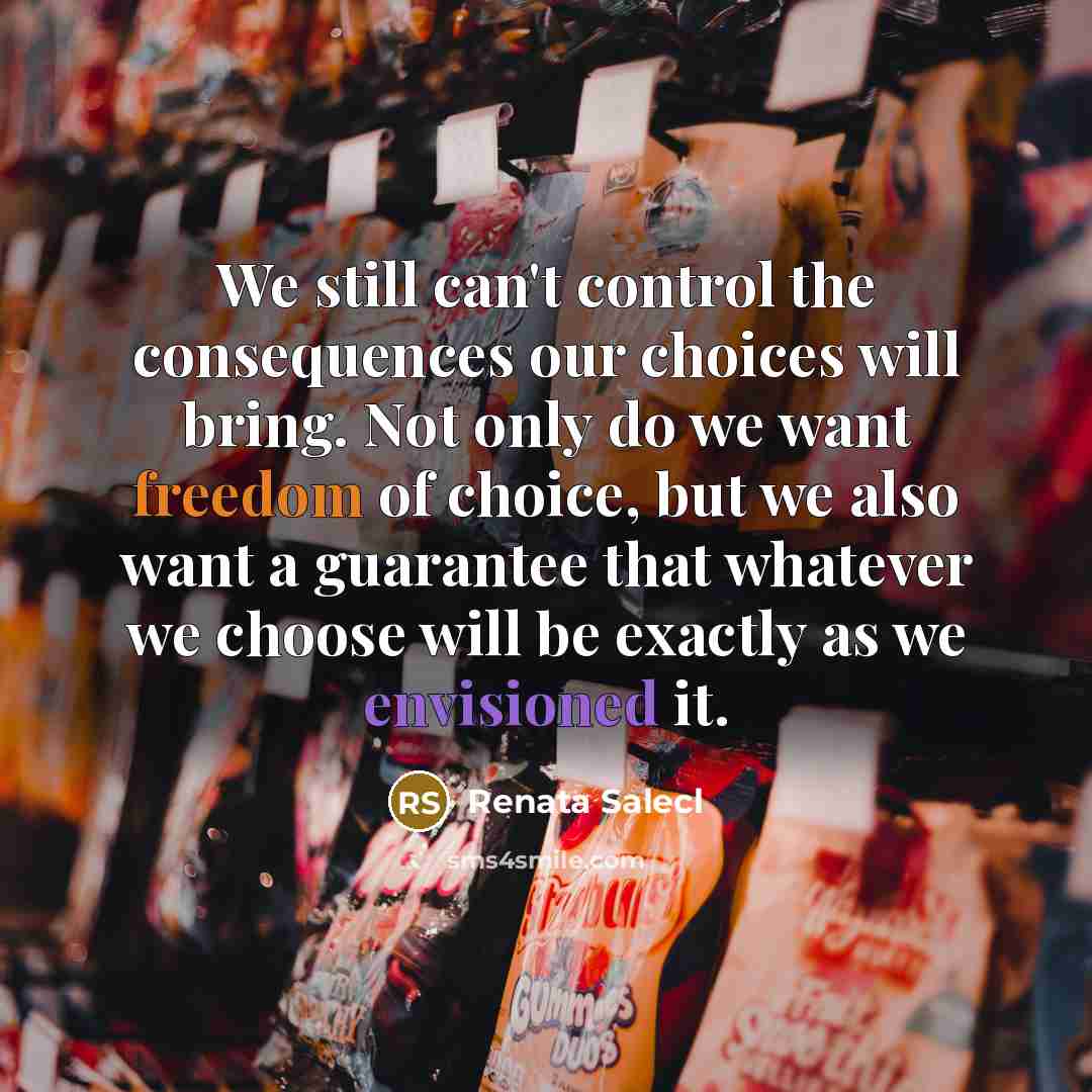 “We still can't control the consequences our choices will bring. Not only do we want freedom of choice, but we also want a guarantee that whatever we choose will be exactly as we envisioned it.” quote by Renata Salecl