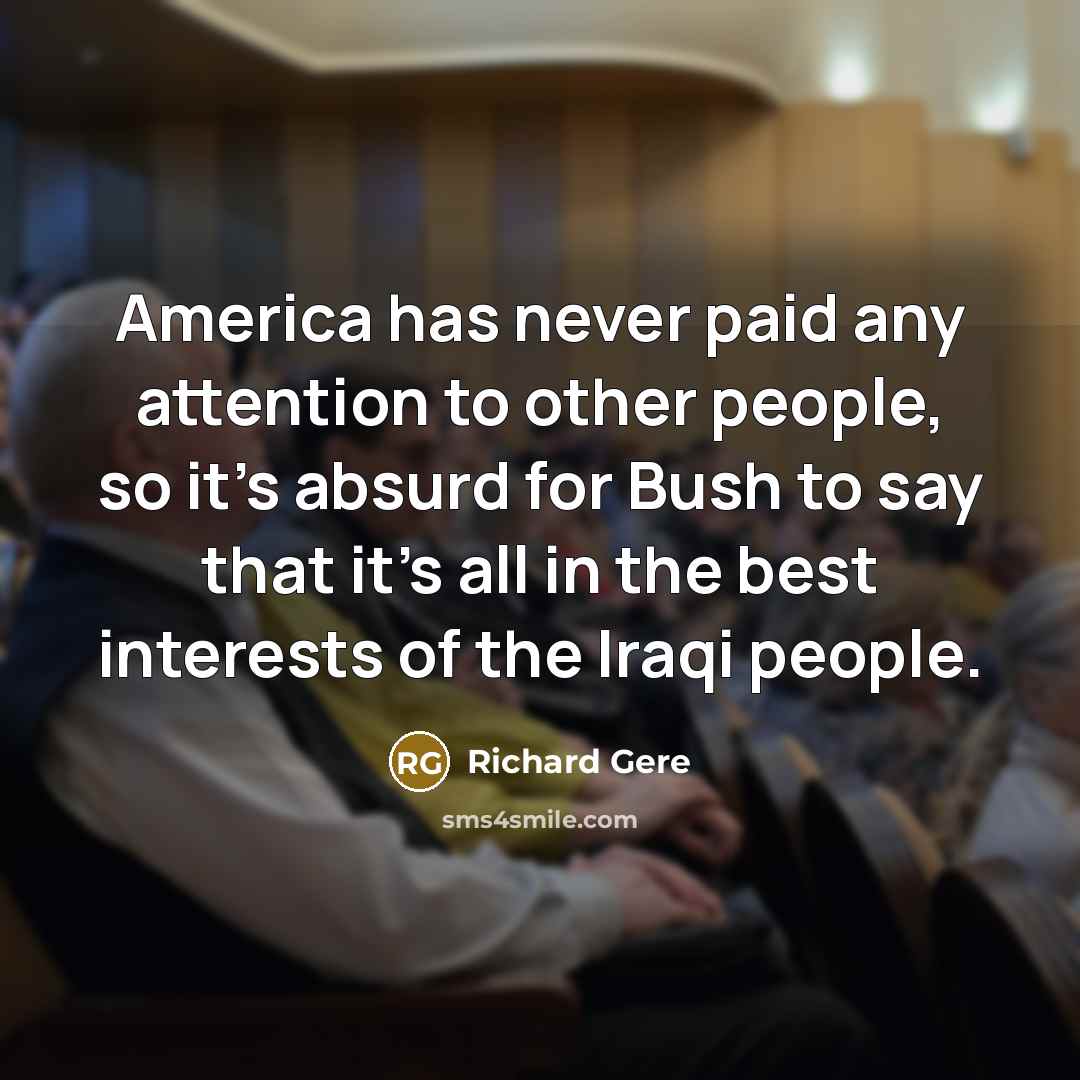 “America has never paid any attention to other people, so it's absurd for Bush to say that it's all in the best interests of the Iraqi people.” quote by Richard Gere