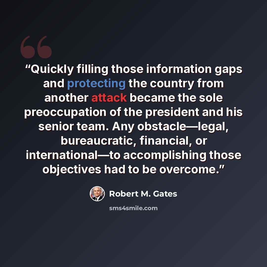 “Quickly filling those information gaps and protecting the country from another attack became the sole preoccupation of the president and his senior team. Any obstacle—legal, bureaucratic, financial, or international—to accomplishing those objectives had to be overcome.” quote by Robert M. Gates