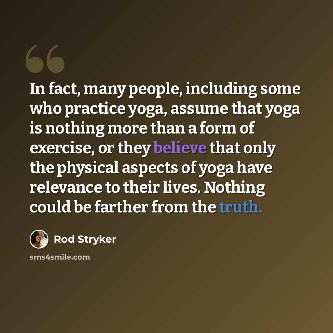 “In fact, many people, including some who practice yoga, assume that yoga is nothing more than a form of exercise, or they believe that only the physical aspects of yoga have relevance to their lives. Nothing could be farther from the truth.” quote by Rod Stryker