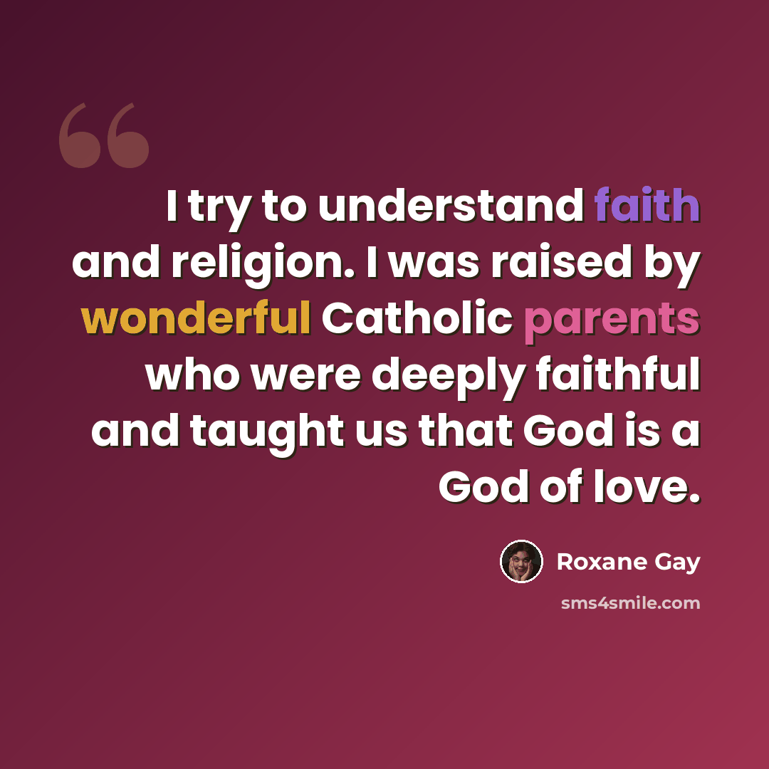 “I try to understand faith and religion. I was raised by wonderful Catholic parents who were deeply faithful and taught us that God is a God of love.” quote by Roxane Gay
