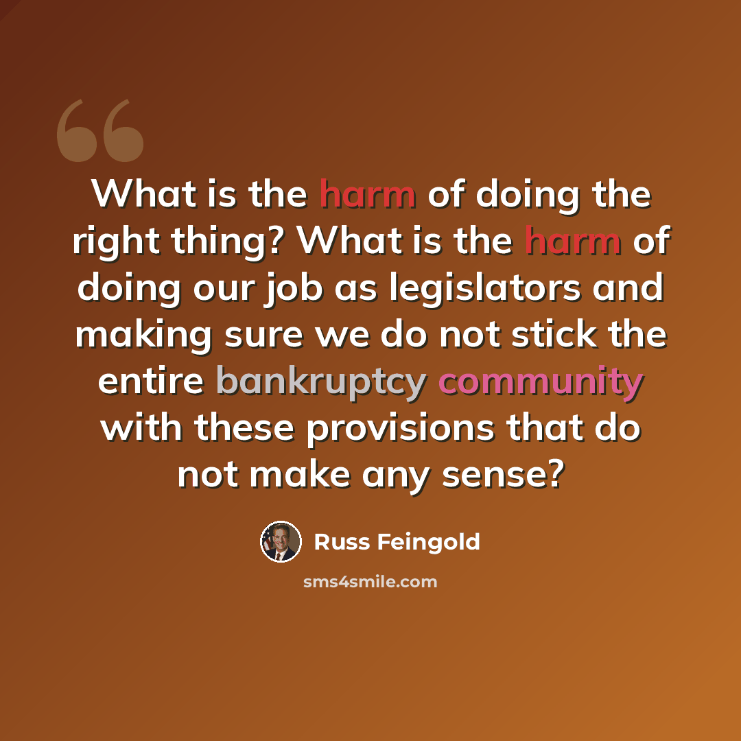 “What is the harm of doing the right thing? What is the harm of doing our job as legislators and making sure we do not stick the entire bankruptcy community with these provisions that do not make any sense?” quote by Russ Feingold