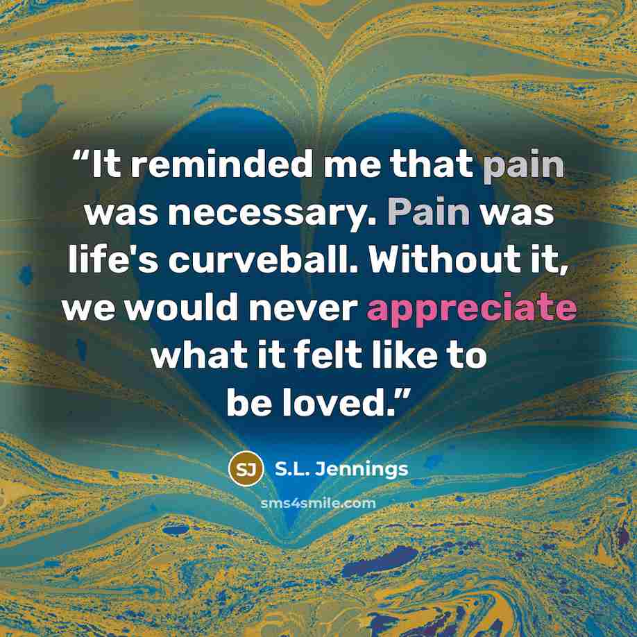 “It reminded me that pain was necessary. Pain was life's curveball. Without it, we would never appreciate what it felt like to be loved.” quote by S.L. Jennings