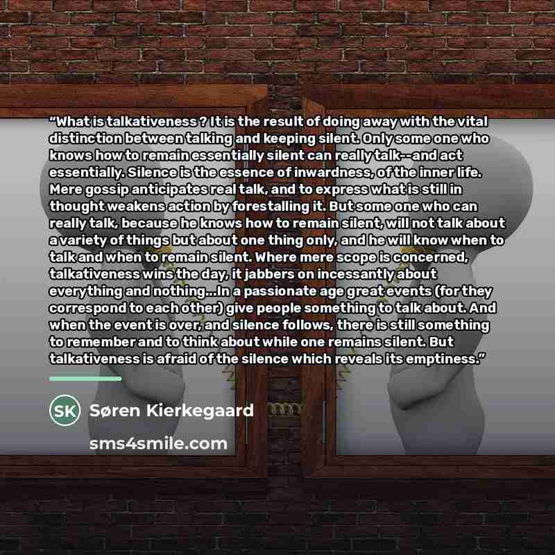 “What is talkativeness ? It is the result of doing away with the vital distinction between talking and keeping silent. Only some one who knows how to remain essentially silent can really talk--and act essentially. Silence is the essence of inwardness, of the inner life. Mere gossip anticipates real…” quote by Søren Kierkegaard