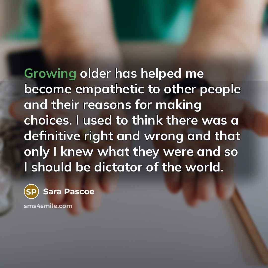 “Growing older has helped me become empathetic to other people and their reasons for making choices. I used to think there was a definitive right and wrong and that only I knew what they were and so I should be dictator of the world.” quote by Sara Pascoe