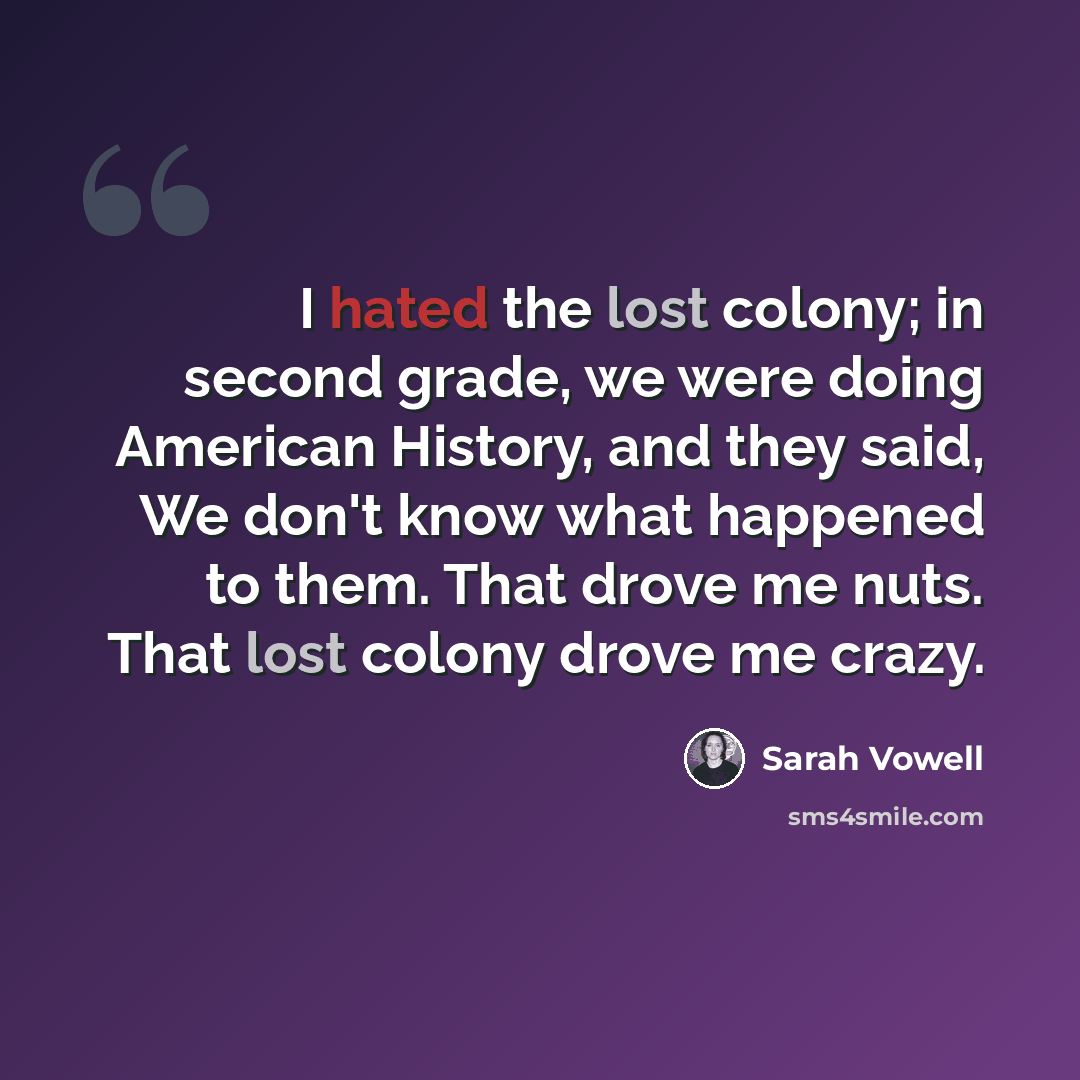 “I hated the lost colony; in second grade, we were doing American History, and they said, We don't know what happened to them. That drove me nuts. That lost colony drove me crazy.” quote by Sarah Vowell