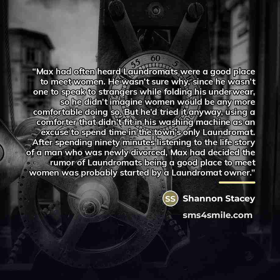 “Max had often heard Laundromats were a good place to meet women. He wasn’t sure why, since he wasn’t one to speak to strangers while folding his underwear, so he didn’t imagine women would be any more comfortable doing so. But he’d tried it anyway, using a comforter that didn’t fit in his washing…” quote by Shannon Stacey