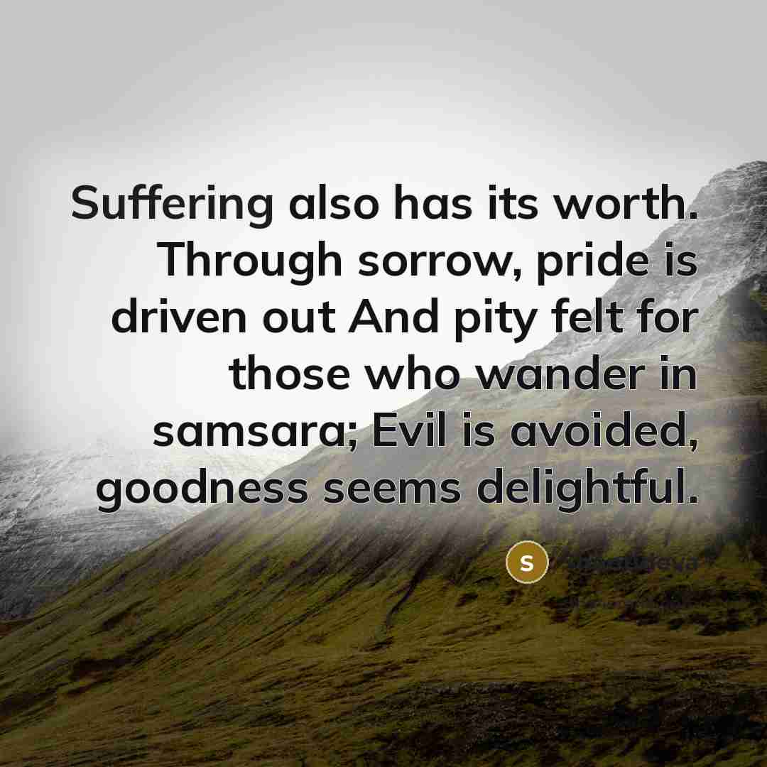 “Suffering also has its worth. Through sorrow, pride is driven out And pity felt for those who wander in samsara; Evil is avoided, goodness seems delightful.” quote by Shantideva
