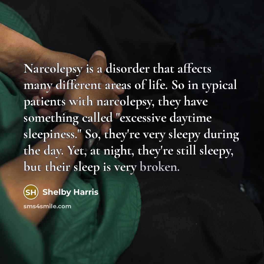 “Narcolepsy is a disorder that affects many different areas of life. So in typical patients with narcolepsy, they have something called "excessive daytime sleepiness." So, they're very sleepy during the day. Yet, at night, they're still sleepy, but their sleep is very broken.” quote by Shelby Harris