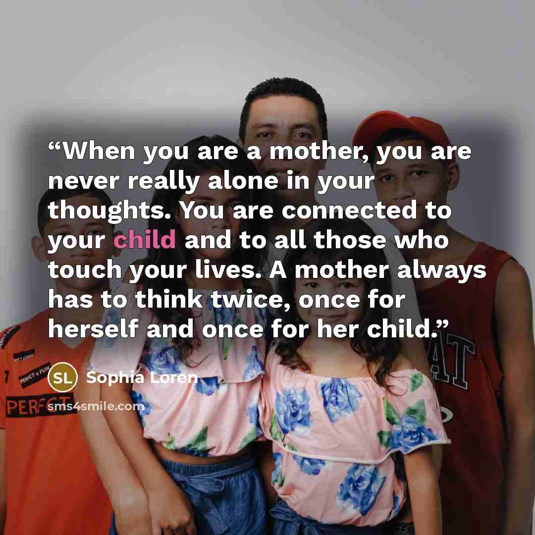 “When you are a mother, you are never really alone in your thoughts. You are connected to your child and to all those who touch your lives. A mother always has to think twice, once for herself and once for her child.” quote by Sophia Loren