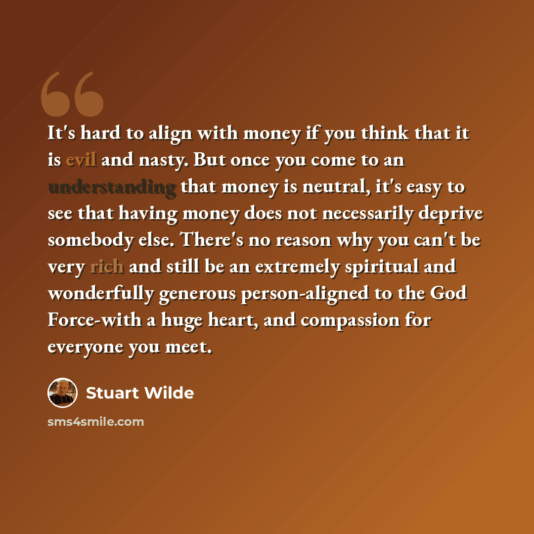 “It's hard to align with money if you think that it is evil and nasty. But once you come to an understanding that money is neutral, it's easy to see that having money does not necessarily deprive somebody else. There's no reason why you can't be very rich and still be an extremely spiritual and…” quote by Stuart Wilde