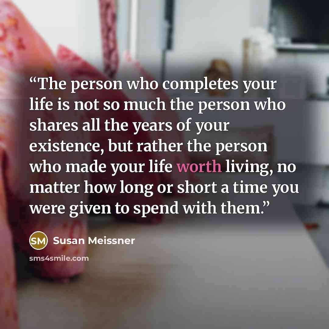 “The person who completes your life is not so much the person who shares all the years of your existence, but rather the person who made your life worth living, no matter how long or short a time you were given to spend with them.” quote by Susan Meissner