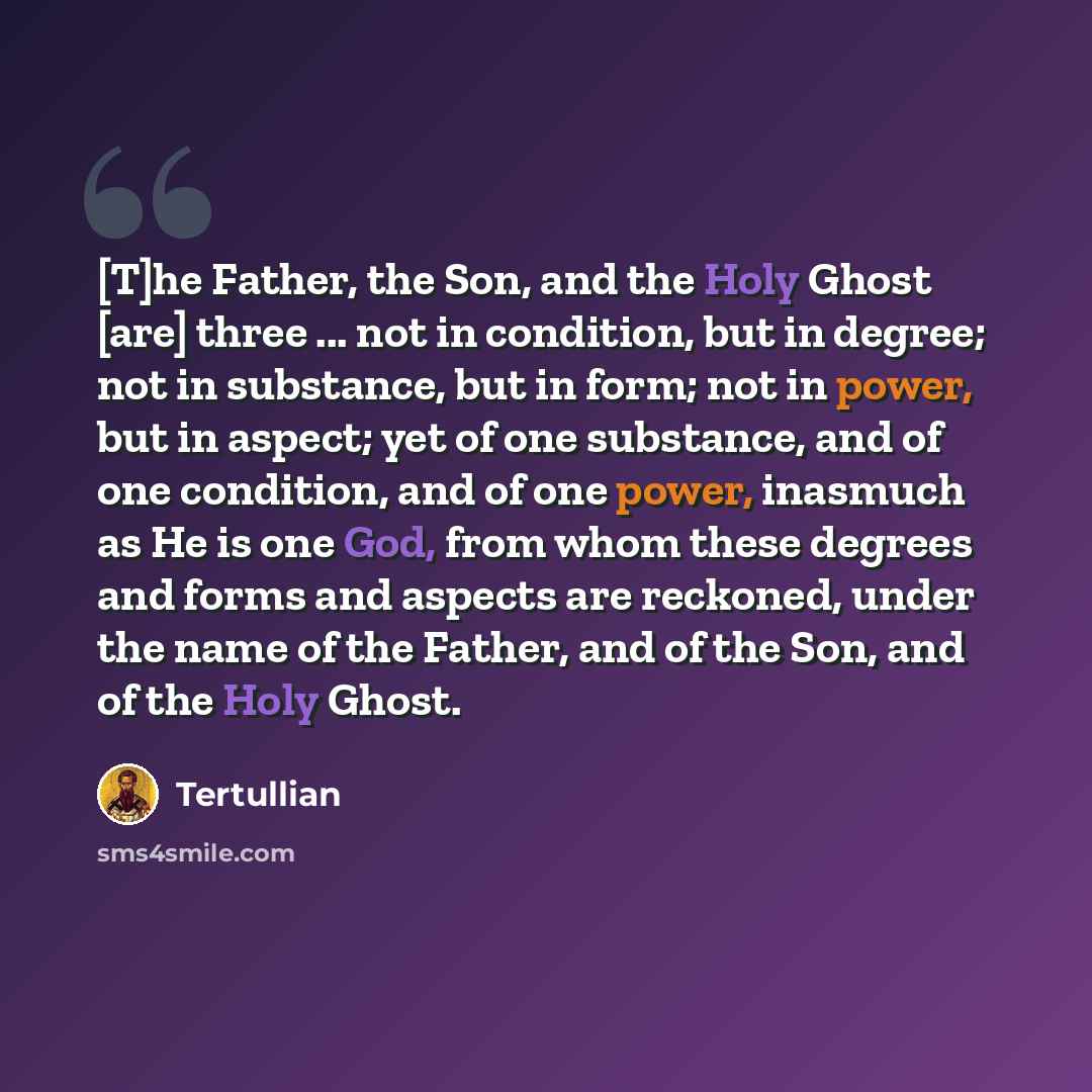 “[T]he Father, the Son, and the Holy Ghost [are] three ... not in condition, but in degree; not in substance, but in form; not in power, but in aspect; yet of one substance, and of one condition, and of one power, inasmuch as He is one God, from whom these degrees and forms and aspects are…” quote by Tertullian