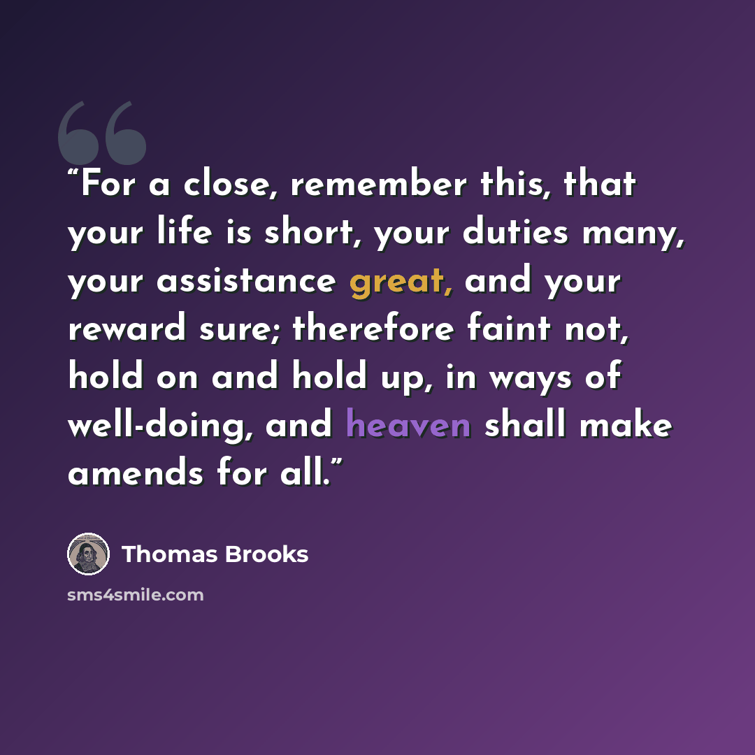 “For a close, remember this, that your life is short, your duties many, your assistance great, and your reward sure; therefore faint not, hold on and hold up, in ways of well-doing, and heaven shall make amends for all.” quote by Thomas Brooks